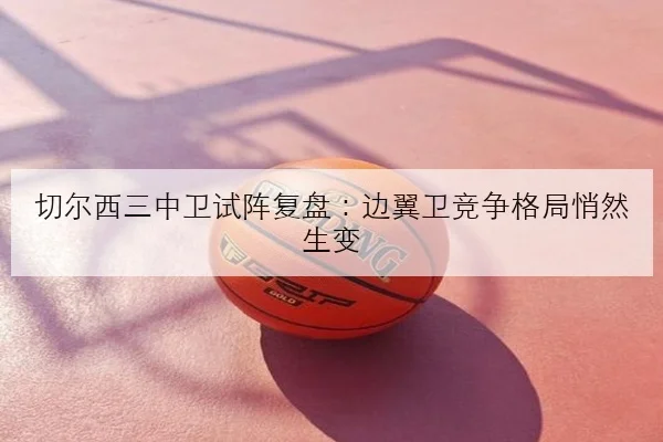 切尔西三中卫试阵复盘：边翼卫竞争格局悄然生变