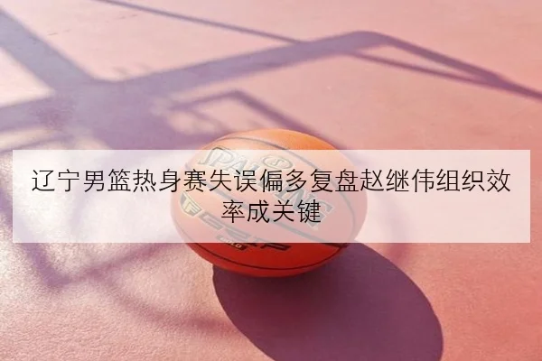 辽宁男篮热身赛失误偏多复盘赵继伟组织效率成关键