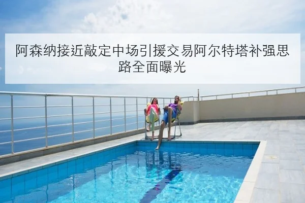 阿森纳接近敲定中场引援交易阿尔特塔补强思路全面曝光